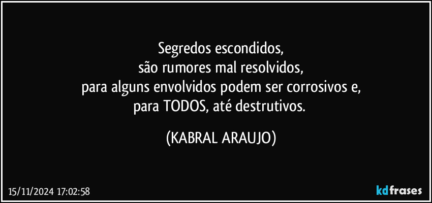 Segredos escondidos,
são rumores mal resolvidos,
para alguns envolvidos podem ser corrosivos e,
para TODOS, até destrutivos. (KABRAL ARAUJO)