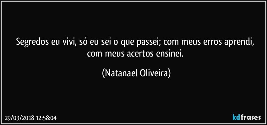 Segredos eu vivi, só eu sei o que passei; com meus erros aprendi, com meus acertos ensinei. (Natanael Oliveira)