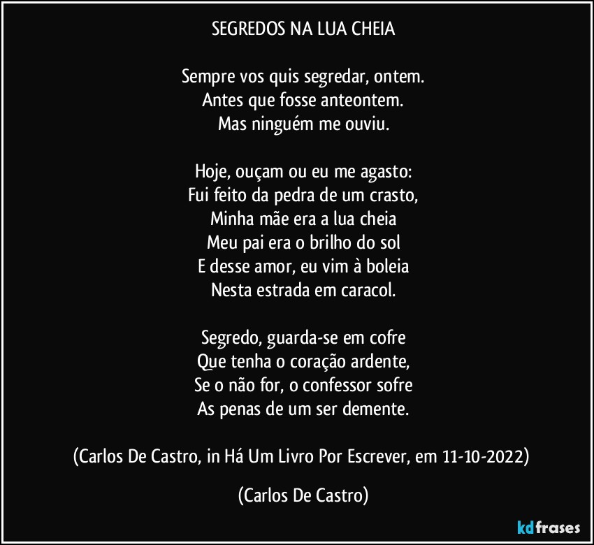 SEGREDOS NA LUA CHEIA

Sempre vos quis segredar, ontem.
Antes que fosse anteontem.
Mas ninguém me ouviu.

Hoje, ouçam ou eu me agasto:
Fui feito da pedra de um crasto,
Minha mãe era a lua cheia
Meu pai era o brilho do sol
E desse amor, eu vim à boleia
Nesta estrada em caracol.

Segredo, guarda-se em cofre
Que tenha o coração ardente,
Se o não for, o confessor sofre
As penas de um ser demente.

(Carlos De Castro, in Há Um Livro Por Escrever, em 11-10-2022) (Carlos De Castro)