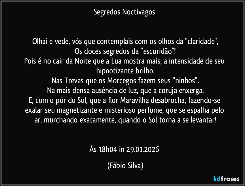 Segredos Noctívagos 


Olhai e vede, vós que contemplais com os olhos da "claridade",
Os doces segredos da "escuridão"!
Pois é no cair da Noite que a Lua mostra mais, a intensidade de seu hipnotizante brilho.
Nas Trevas que os Morcegos fazem seus "ninhos".
Na mais densa ausência de luz, que a coruja enxerga.
E, com o pôr do Sol, que a flor Maravilha desabrocha, fazendo-se exalar seu  magnetizante e misterioso perfume, que se espalha pelo ar, murchando exatamente, quando o Sol torna a se levantar!


Às 18h04 in 29.01.2026 (Fábio Silva)