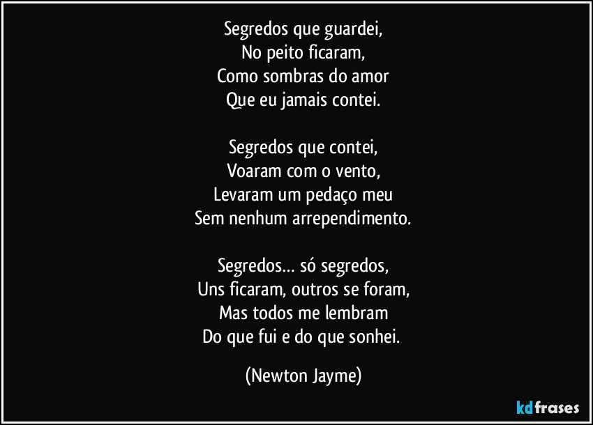 Segredos que guardei,
No peito ficaram,
Como sombras do amor
Que eu jamais contei.

Segredos que contei,
Voaram com o vento,
Levaram um pedaço meu
Sem nenhum arrependimento.

Segredos… só segredos,
Uns ficaram, outros se foram,
Mas todos me lembram
Do que fui e do que sonhei. (Newton Jayme)