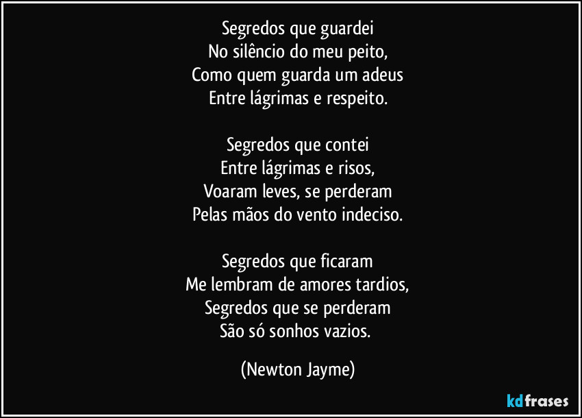 Segredos que guardei
No silêncio do meu peito,
Como quem guarda um adeus
Entre lágrimas e respeito.

Segredos que contei
Entre lágrimas e risos,
Voaram leves, se perderam
Pelas mãos do vento indeciso.

Segredos que ficaram
Me lembram de amores tardios,
Segredos que se perderam
São só sonhos vazios. (Newton Jayme)