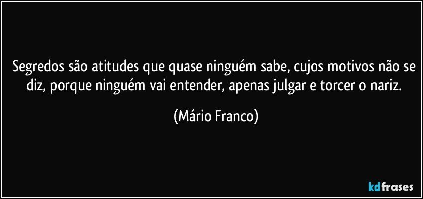 Segredos são atitudes que quase ninguém sabe, cujos motivos não se diz, porque ninguém vai entender, apenas julgar e torcer o nariz. (Mário Franco)