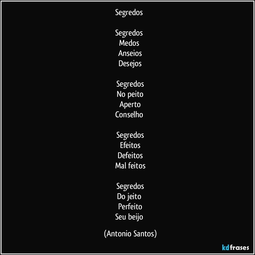 Segredos 

Segredos 
Medos 
Anseios
Desejos

Segredos
No peito
Aperto
Conselho 

Segredos
Efeitos
Defeitos
Mal feitos

Segredos
Do jeito 
Perfeito
Seu beijo (Antonio Santos)