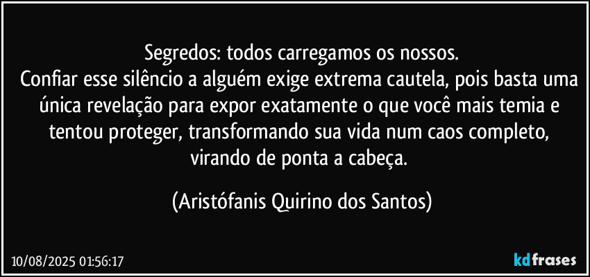 Segredos: todos carregamos os nossos.
Confiar esse silêncio a alguém exige extrema cautela, pois basta uma única revelação para expor exatamente o que você mais temia e tentou proteger, transformando sua vida num caos completo, virando de ponta a cabeça. (Aristófanis Quirino dos Santos)