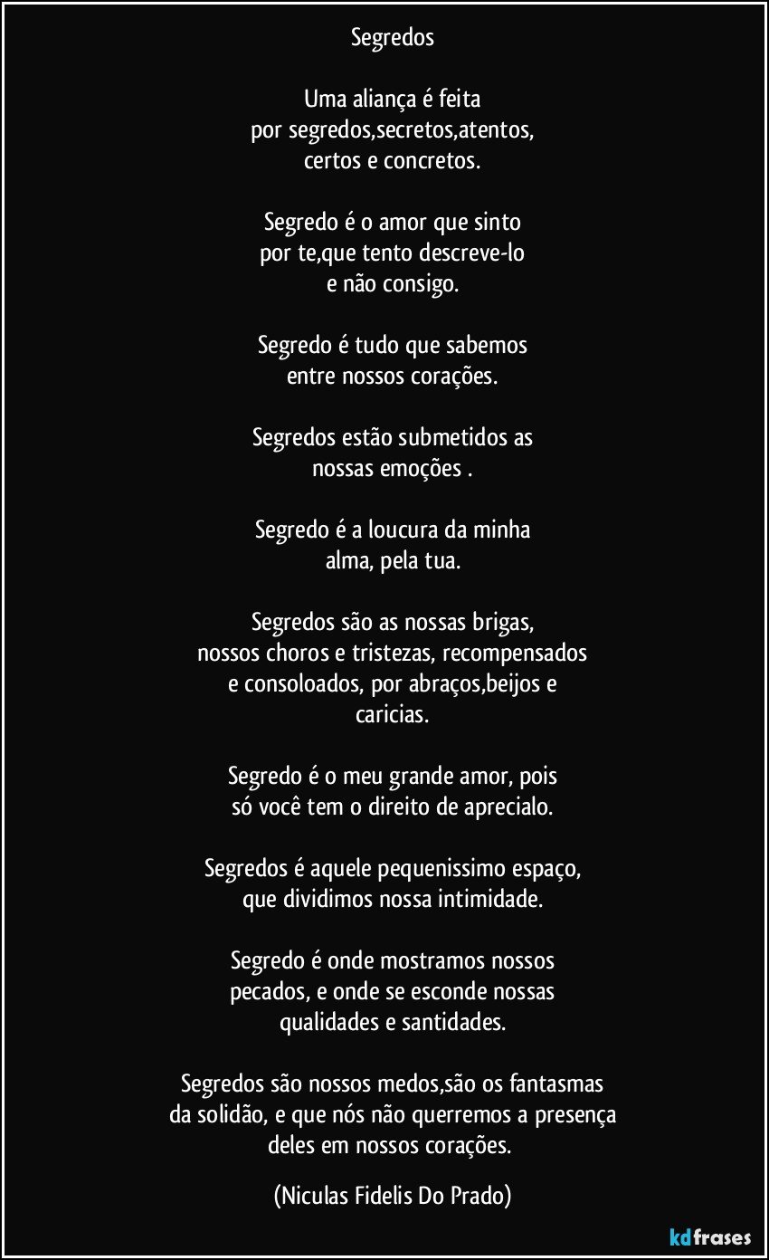 Segredos
Uma aliança é feita
por segredos,secretos,atentos,
certos e concretos.
Segredo é o amor que sinto
por te,que tento descreve-lo
e não consigo.
Segredo é tudo que sabemos
entre nossos corações.
Segredos estão submetidos as
nossas emoções .
Segredo é a loucura da minha
alma, pela tua.
Segredos são as nossas brigas,
nossos choros e tristezas, recompensados
e consoloados, por abraços,beijos e
caricias.
Segredo é o meu grande amor, pois
só você tem o direito de aprecialo.
Segredos é aquele pequenissimo espaço,
que dividimos nossa intimidade.
Segredo é onde mostramos nossos
pecados, e onde se esconde nossas
qualidades e santidades.
Segredos são nossos medos,são os fantasmas
da solidão, e que nós não querremos a presença
deles em nossos corações. (Niculas Fidelis Do Prado)