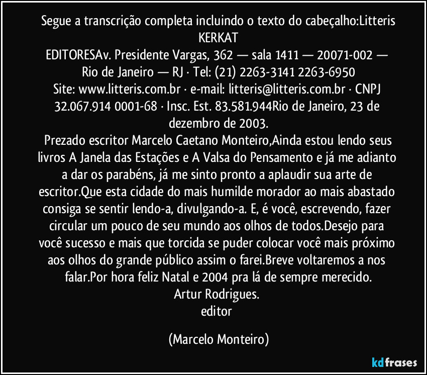 Segue a transcrição completa incluindo o texto do cabeçalho:Litteris
KERKAT
EDITORESAv. Presidente Vargas, 362 — sala 1411 — 20071-002 — Rio de Janeiro — RJ · Tel: (21) 2263-3141 / 2263-6950
Site: www.litteris.com.br · e-mail: litteris@litteris.com.br · CNPJ 32.067.914/0001-68 · Insc. Est. 83.581.944Rio de Janeiro, 23 de dezembro de 2003.
Prezado escritor Marcelo Caetano Monteiro,Ainda estou lendo seus livros A Janela das Estações e A Valsa do Pensamento e já me adianto a dar os parabéns, já me sinto pronto a aplaudir sua arte de escritor.Que esta cidade do mais humilde morador ao mais abastado consiga se sentir lendo-a, divulgando-a. E, é você, escrevendo, fazer circular um pouco de seu mundo aos olhos de todos.Desejo para você sucesso e mais que torcida se puder colocar você mais próximo aos olhos do grande público assim o farei.Breve voltaremos a nos falar.Por hora feliz Natal e 2004 pra lá de sempre merecido.
Artur Rodrigues.
editor (Marcelo Monteiro)