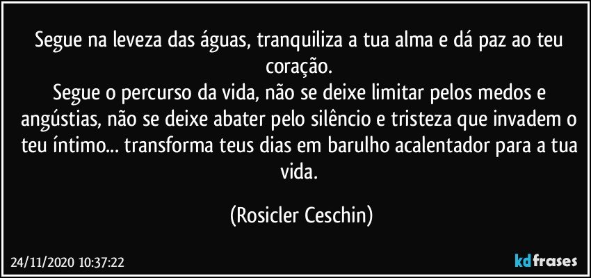 Segue na leveza das águas,  tranquiliza a tua alma e dá paz ao teu coração. 
Segue o percurso da vida,  não se deixe limitar pelos medos e angústias, não se deixe abater pelo silêncio e tristeza que invadem o teu íntimo... transforma teus dias em barulho acalentador para a tua vida. (Rosicler Ceschin)