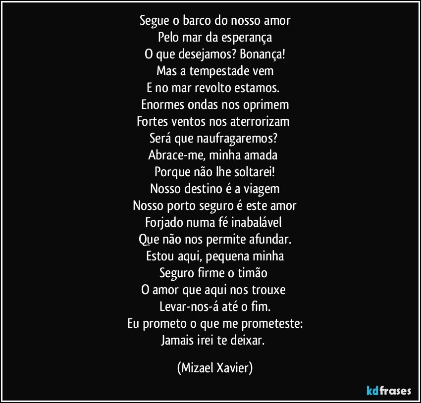 Segue o barco do nosso amor
Pelo mar da esperança
O que desejamos? Bonança!
Mas a tempestade vem
E no mar revolto estamos. 
Enormes ondas nos oprimem
Fortes ventos nos aterrorizam 
Será que naufragaremos? 
Abrace-me, minha amada 
Porque não lhe soltarei!
Nosso destino é a viagem
Nosso porto seguro é este amor
Forjado numa fé inabalável 
Que não nos permite afundar.
Estou aqui, pequena minha
Seguro firme o timão 
O amor que aqui nos trouxe 
Levar-nos-á até o fim.
Eu prometo o que me prometeste:
Jamais irei te deixar. (Mizael Xavier)