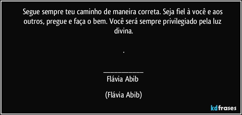 Segue sempre teu caminho de maneira correta. Seja fiel à você e aos outros, pregue e faça o bem. Você será sempre privilegiado pela luz divina.

.

___
Flávia Abib (Flávia Abib)