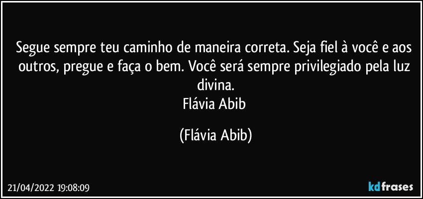 Segue sempre teu caminho de maneira correta. Seja fiel à você e aos outros, pregue e faça o bem. Você será sempre privilegiado pela luz divina.
Flávia Abib (Flávia Abib)