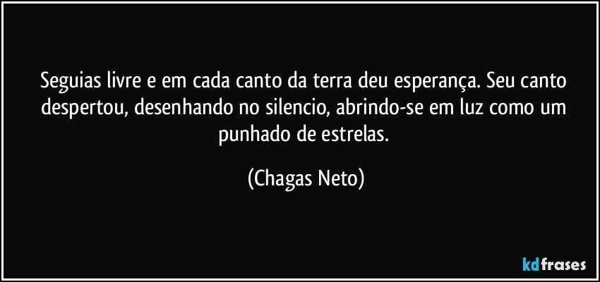 Seguias livre e em cada canto da terra deu esperança. Seu canto despertou, desenhando no silencio, abrindo-se em luz como um punhado de estrelas. (Chagas Neto)