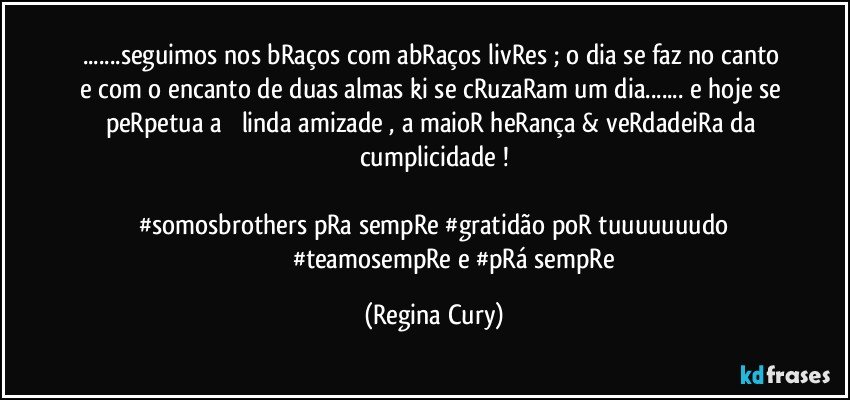 ...seguimos nos bRaços com abRaços livRes ;  o dia se faz no canto  e com o encanto de duas almas ki se cRuzaRam  um dia...  e hoje se peRpetua a ➕ linda amizade ,   a  maioR heRança  & veRdadeiRa da cumplicidade !
 
#somosbrothers pRa  sempRe #gratidão poR tuuuuuuudo
                           #teamosempRe e #pRá sempRe (Regina Cury)