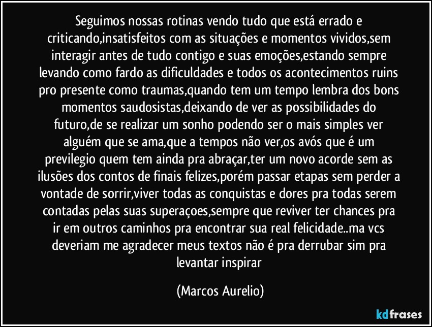 Seguimos  nossas rotinas  vendo tudo que está  errado e criticando,insatisfeitos com as situações e momentos vividos,sem interagir antes de tudo contigo e suas emoções,estando sempre levando como fardo as dificuldades e todos os acontecimentos ruins pro presente como traumas,quando tem um tempo lembra dos bons momentos saudosistas,deixando de ver as possibilidades do futuro,de se realizar um sonho podendo  ser o mais simples ver alguém que se ama,que a tempos  não ver,os avós que é um previlegio quem tem ainda pra abraçar,ter um novo acorde sem as ilusões dos contos de finais felizes,porém passar etapas sem perder a vontade de sorrir,viver todas as conquistas e dores pra todas serem contadas pelas suas superaçoes,sempre  que reviver ter chances pra ir em outros caminhos pra encontrar sua real felicidade..ma vcs deveriam me agradecer meus textos não é  pra derrubar sim pra levantar inspirar (Marcos Aurelio)