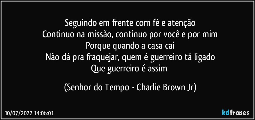 Seguindo em frente com fé e atenção
Continuo na missão, continuo por você e por mim
Porque quando a casa cai
Não dá pra fraquejar, quem é guerreiro tá ligado
Que guerreiro é assim (Senhor do Tempo - Charlie Brown Jr)