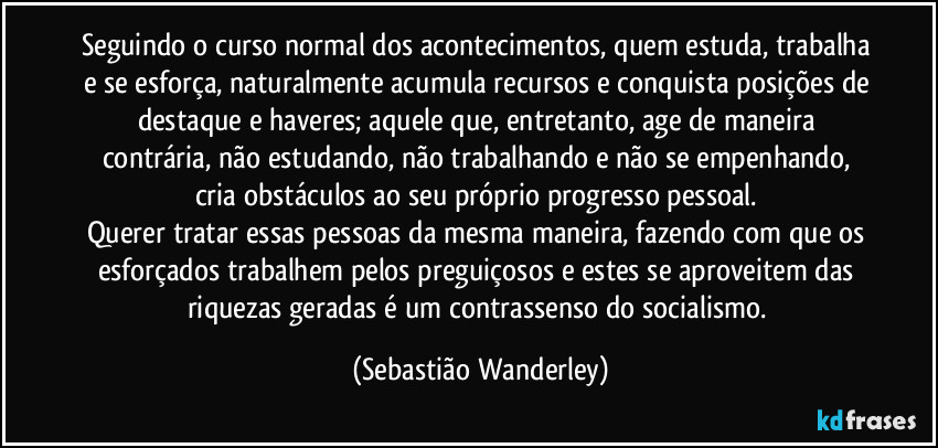 Seguindo o curso normal dos acontecimentos, quem estuda, trabalha e se esforça, naturalmente acumula recursos e conquista posições de destaque e haveres; aquele que, entretanto, age de maneira contrária, não estudando, não trabalhando e não se empenhando, cria obstáculos ao seu próprio progresso pessoal. 
Querer tratar essas pessoas da mesma maneira, fazendo com que os esforçados trabalhem pelos preguiçosos e estes se aproveitem das riquezas geradas é um contrassenso do socialismo. (Sebastião Wanderley)