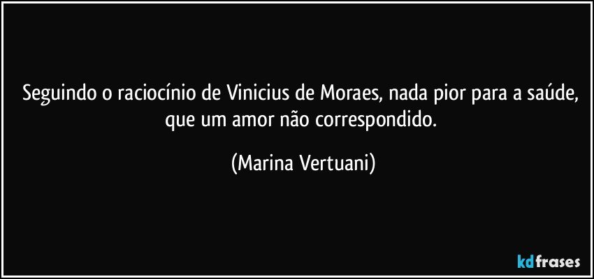 Seguindo o raciocínio de Vinicius de Moraes, nada pior para a saúde, que um amor não correspondido. (Marina Vertuani)