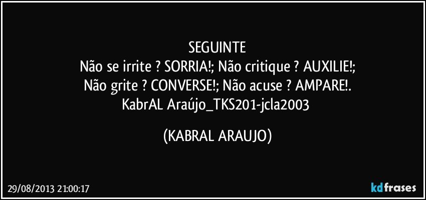 SEGUINTE
Não se irrite ? SORRIA!; Não critique ? AUXILIE!;
Não grite ? CONVERSE!; Não acuse ? AMPARE!.
KabrAL Araújo_TKS201-jcla2003 (KABRAL ARAUJO)