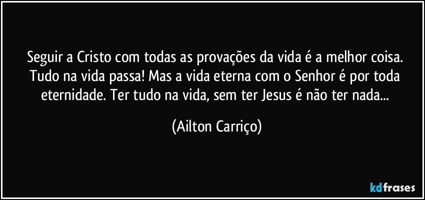 Seguir a Cristo com todas as provações da vida é a melhor coisa. Tudo na vida passa! Mas a vida eterna com o Senhor é por toda eternidade. Ter tudo na vida, sem ter Jesus é não ter nada... (Ailton Carriço)