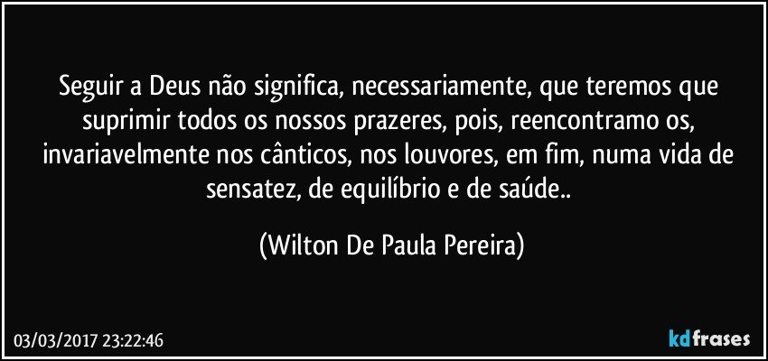 Seguir a Deus não significa, necessariamente, que teremos que suprimir todos os nossos prazeres, pois, reencontramo os, invariavelmente nos cânticos, nos louvores, em fim, numa vida de sensatez, de equilíbrio e de saúde.. (Wilton De Paula Pereira)