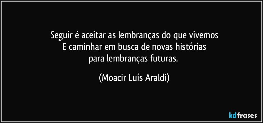 Seguir é aceitar as lembranças do que vivemos
E caminhar em busca de novas histórias
para lembranças futuras. (Moacir Luís Araldi)