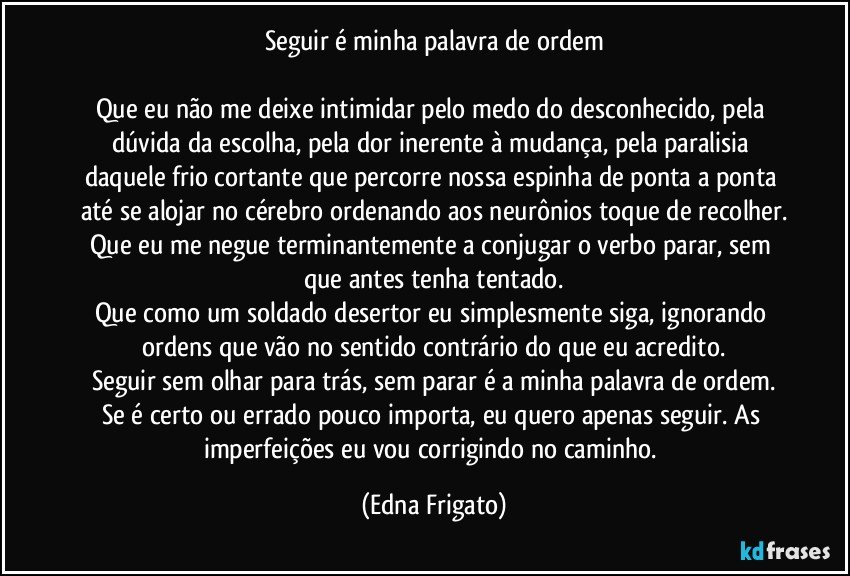 Seguir é minha palavra de ordem

Que eu não me deixe intimidar pelo medo do desconhecido, pela dúvida da escolha, pela dor inerente à mudança, pela paralisia daquele frio cortante que percorre nossa espinha de ponta a ponta até se alojar no cérebro ordenando aos neurônios toque de recolher.
Que eu me negue terminantemente a conjugar o verbo parar, sem que antes tenha tentado.
Que como um soldado desertor eu simplesmente siga, ignorando ordens que vão no sentido contrário do que eu acredito.
Seguir sem olhar para trás, sem parar é a minha palavra de ordem.
Se é certo ou errado pouco importa, eu quero apenas seguir. As imperfeições eu vou corrigindo no caminho. (Edna Frigato)