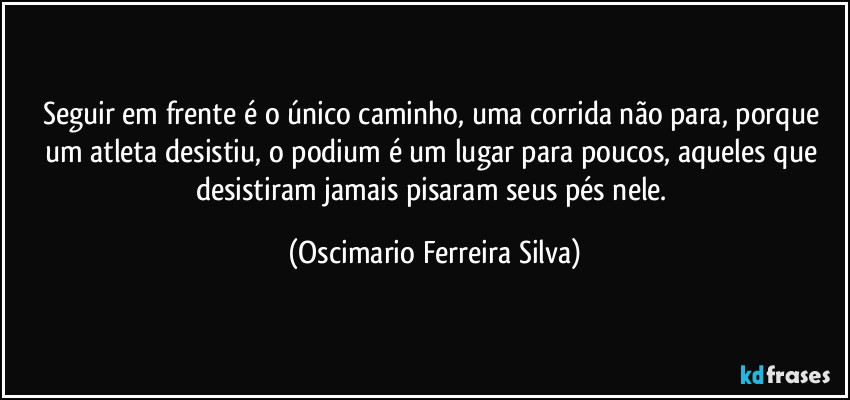 Seguir em frente é o único caminho, uma corrida não para, porque um atleta desistiu, o podium é um lugar para poucos, aqueles que desistiram jamais pisaram seus pés nele. (Oscimario Ferreira Silva)