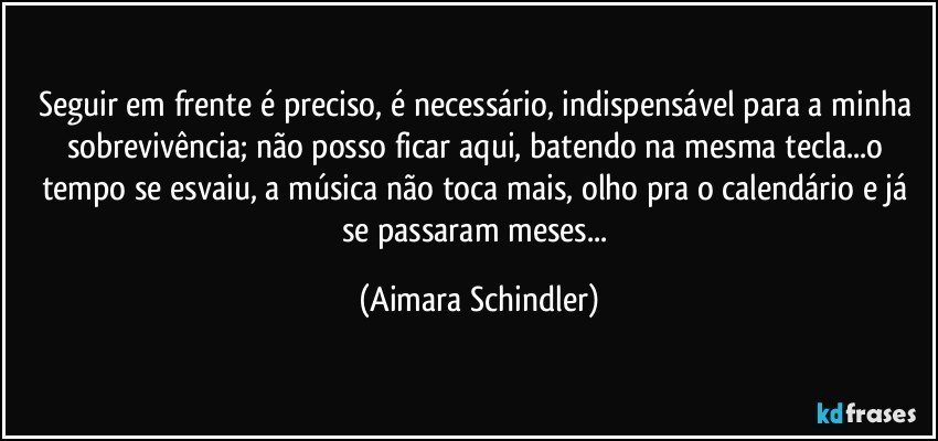 Seguir em frente é preciso, é necessário, indispensável para a minha sobrevivência; não posso ficar aqui, batendo na mesma tecla...o tempo se esvaiu, a música não toca mais, olho pra o calendário e já se passaram meses... (Aimara Schindler)