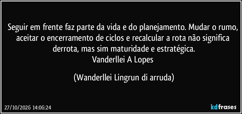 Seguir em frente faz parte da vida e do planejamento. Mudar o rumo, aceitar o encerramento de ciclos e recalcular a rota não significa derrota, mas sim maturidade  e estratégica.
Vanderllei A Lopes (Wanderllei Lingrun di arruda)