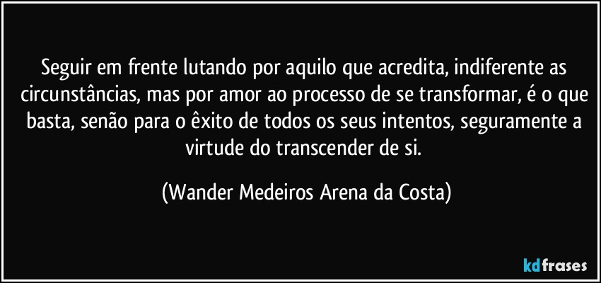 Seguir em frente lutando por aquilo que acredita, indiferente as circunstâncias, mas por amor ao processo de se transformar, é o que basta, senão para o êxito de todos os seus intentos, seguramente a virtude do transcender de si. (Wander Medeiros Arena da Costa)