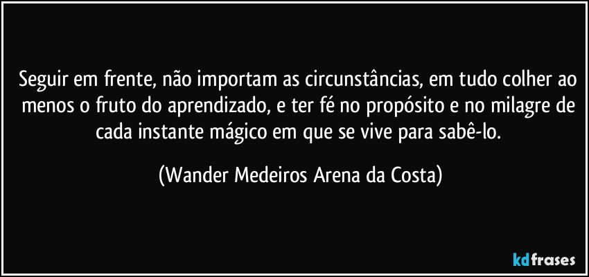 Seguir em frente, não importam as circunstâncias, em tudo colher ao menos o fruto do aprendizado, e ter fé no propósito e no milagre de cada instante mágico em que se vive para sabê-lo. (Wander Medeiros Arena da Costa)