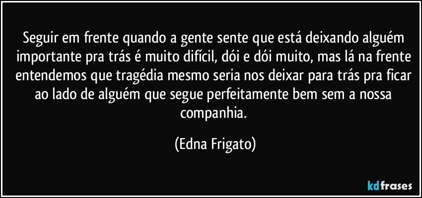 Seguir em frente quando a gente sente que está deixando alguém importante pra trás é muito difícil, dói e dói muito, mas lá na frente entendemos que tragédia mesmo seria nos deixar para trás pra ficar ao lado de alguém que segue perfeitamente bem sem a nossa companhia. (Edna Frigato)