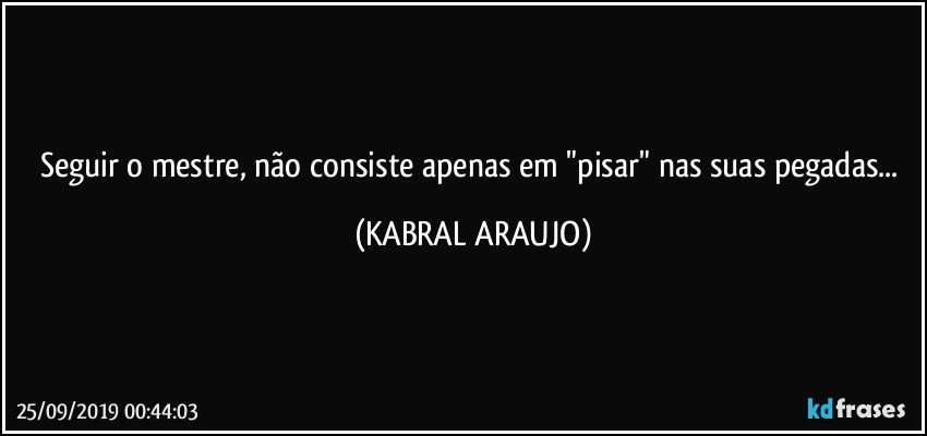 Seguir o mestre, não consiste apenas em "pisar" nas suas pegadas... (KABRAL ARAUJO)