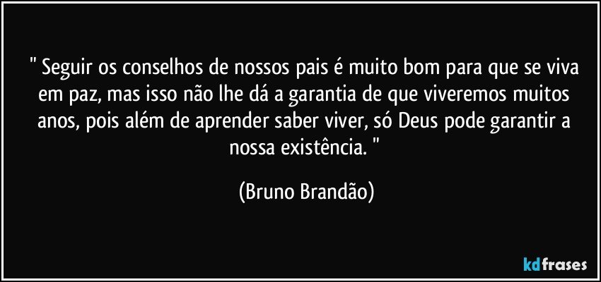 " Seguir os conselhos de nossos pais é muito bom para que se viva em paz, mas isso não lhe dá a garantia de que viveremos muitos anos, pois além de aprender saber viver, só Deus pode garantir a nossa existência. " (Bruno Brandão)