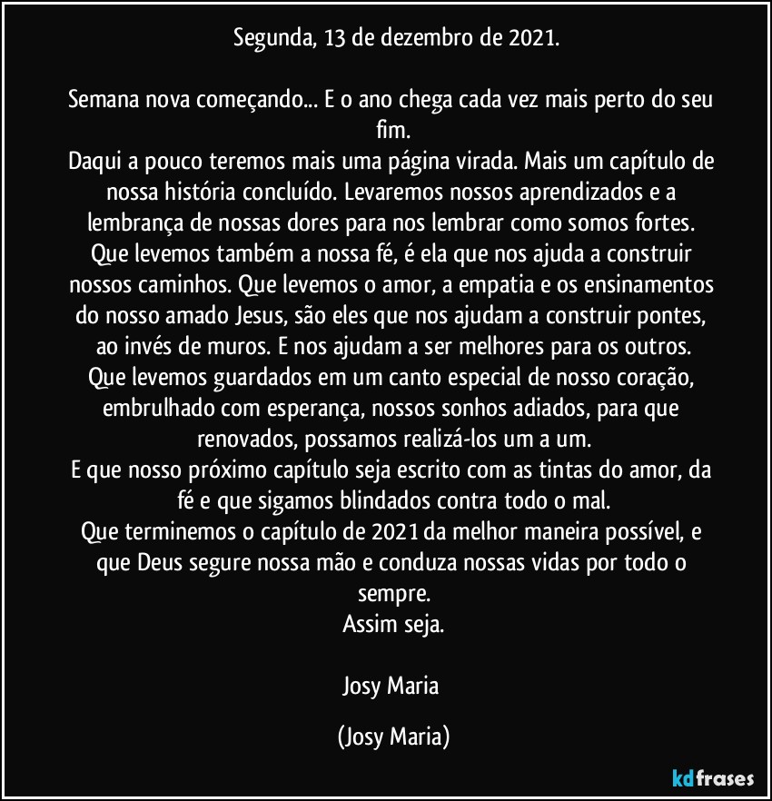 ⁠Segunda, 13 de dezembro de 2021.

Semana nova começando... E o ano chega cada vez mais perto do seu fim.
Daqui a pouco teremos mais uma página virada. Mais um capítulo de nossa história concluído. Levaremos nossos aprendizados e a lembrança de nossas dores para nos lembrar como somos fortes. Que levemos também a nossa fé, é ela que nos ajuda a construir nossos caminhos. Que levemos o amor, a empatia e os ensinamentos do nosso amado Jesus, são eles que nos ajudam a construir pontes, ao invés de muros. E nos ajudam a ser melhores para os outros.
Que levemos guardados em um canto especial de nosso coração, embrulhado com esperança, nossos sonhos adiados, para que renovados, possamos realizá-los um a um.
E que nosso próximo capítulo seja escrito com as tintas do amor, da fé e que sigamos blindados contra todo o mal.
Que terminemos o capítulo de 2021 da melhor maneira possível, e que Deus segure nossa mão e conduza nossas vidas por todo o sempre.
Assim seja.

Josy Maria (Josy Maria)