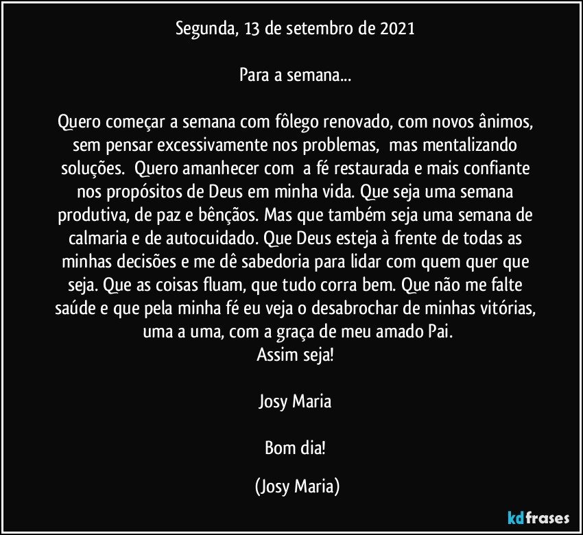 Segunda, 13 de setembro de 2021 

Para a semana... 

Quero começar a semana com fôlego renovado, com novos ânimos, sem pensar excessivamente nos problemas,  mas mentalizando soluções.  Quero amanhecer com  a fé restaurada e mais confiante nos propósitos de Deus em minha vida. Que seja uma semana produtiva, de paz e bênçãos. Mas que também seja uma semana de calmaria e de autocuidado. Que Deus esteja à frente de todas as minhas decisões e me dê sabedoria para lidar com quem quer que seja. Que as coisas fluam, que tudo corra bem. Que não me falte saúde e que pela minha fé eu veja o desabrochar de minhas vitórias, uma a uma, com a graça de meu amado Pai.
Assim seja! 

Josy Maria 

Bom dia! (Josy Maria)