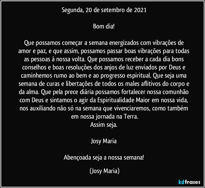 Segunda, 20 de setembro de 2021 

Bom dia! 

Que possamos começar a semana energizados com vibrações de amor e paz, e que assim, possamos passar boas vibrações para todas as pessoas à nossa volta. Que possamos receber a cada dia bons conselhos e boas resoluções dos anjos de luz enviados por Deus e caminhemos rumo ao bem e ao progresso espiritual. Que seja uma semana de curas e libertações de todos os males aflitivos do corpo e da alma. Que pela prece diária possamos fortalecer nossa comunhão com Deus e sintamos o agir da Espiritualidade Maior em nossa vida, nos auxiliando não só na semana que vivenciaremos, como também em nossa jornada na Terra.
Assim seja. 

Josy Maria 

Abençoada seja a nossa semana! (Josy Maria)