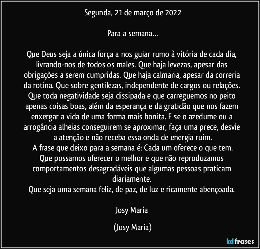 Segunda, 21 de março de 2022

Para a semana…

Que Deus seja a única força a nos guiar rumo à vitória de cada dia, livrando-nos de todos os males. Que haja levezas, apesar das obrigações a serem cumpridas. Que haja calmaria, apesar da correria da rotina. Que sobre gentilezas, independente de cargos ou relações. Que toda negatividade seja dissipada e que carreguemos no peito apenas coisas boas, além da esperança e da gratidão que nos fazem enxergar a vida de uma forma mais bonita. E se o azedume ou a arrogância alheias conseguirem se aproximar, faça uma prece, desvie a atenção e não receba essa onda de energia ruim.
A frase que deixo para a semana é: Cada um oferece o que tem.
Que possamos oferecer o melhor e que não reproduzamos comportamentos desagradáveis que algumas  pessoas praticam diariamente. 
Que seja uma semana feliz, de paz, de luz e ricamente abençoada. 

Josy Maria (Josy Maria)