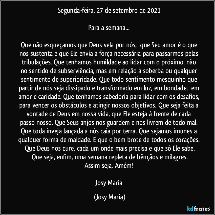 Segunda-feira, 27 de setembro de 2021 

Para a semana... 

Que não esqueçamos que Deus vela por nós,  que Seu amor é o que nos sustenta e que Ele envia a força necessária para passarmos pelas tribulações. Que tenhamos humildade ao lidar com o próximo, não no sentido de subserviência, mas em relação à soberba ou qualquer sentimento de superioridade. Que todo sentimento mesquinho que partir de nós seja dissipado e transformado em luz, em bondade,  em amor e caridade. Que tenhamos sabedoria para lidar com os desafios, para vencer os obstáculos e atingir nossos objetivos. Que seja feita a vontade de Deus em nossa vida, que Ele esteja à frente de cada passo nosso. Que Seus anjos nos guardem e nos livrem de todo mal. Que toda inveja lançada a nós caia por terra. Que sejamos imunes a qualquer forma de maldade. E que o bem brote de todos os corações. Que Deus nos cure, cada um onde mais precisa e que só Ele sabe.
Que seja, enfim, uma semana repleta de bênçãos e milagres.
Assim seja, Amém! 

Josy Maria (Josy Maria)