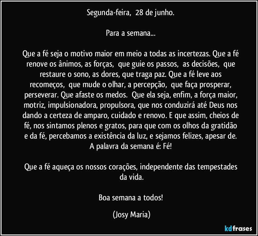 Segunda-feira,  28 de junho. 

Para a semana... 

Que a fé seja o motivo maior em meio a todas as incertezas. Que a fé renove os ânimos, as forças,  que guie os passos,  as decisões,  que restaure o sono, as dores, que traga paz. Que a fé leve aos recomeços,  que mude o olhar, a percepção,  que faça prosperar, perseverar. Que afaste os medos.  Que ela seja, enfim, a força maior, motriz, impulsionadora, propulsora, que nos conduzirá até Deus nos dando a certeza de amparo, cuidado e renovo. E que assim, cheios de fé, nos sintamos plenos e gratos, para que com os olhos da gratidão e da fé, percebamos a existência da luz, e sejamos felizes, apesar de. 
A palavra da semana é: Fé! 

Que a fé aqueça os nossos corações, independente das tempestades da vida.

Boa semana a todos! (Josy Maria)