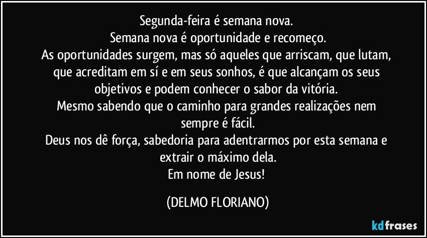 Segunda-feira é semana nova. 
Semana nova é oportunidade e recomeço.
As oportunidades surgem, mas só aqueles que arriscam, que lutam, que acreditam em sí e em seus sonhos, é que alcançam os seus objetivos e podem conhecer o sabor da vitória. 
Mesmo sabendo que o caminho para grandes realizações nem sempre é fácil.
Deus nos dê força, sabedoria para adentrarmos por esta semana e extrair o máximo dela.
Em nome de Jesus! (DELMO FLORIANO)