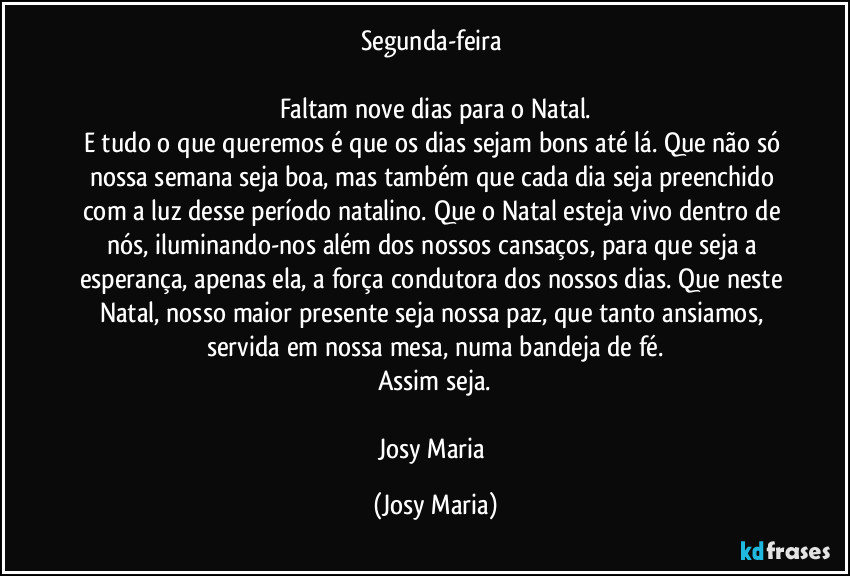 Segunda-feira 

Faltam nove dias para o Natal.
E tudo o  que queremos é que os dias sejam bons até lá. Que não só nossa semana seja boa, mas também que cada dia seja preenchido com a luz desse período natalino. Que o Natal esteja vivo  dentro de nós, iluminando-nos além dos nossos cansaços, para que seja a esperança, apenas ela, a força  condutora dos nossos dias. Que neste Natal, nosso maior presente seja nossa paz, que tanto ansiamos, servida em nossa mesa, numa bandeja de fé.
Assim seja.

Josy Maria (Josy Maria)