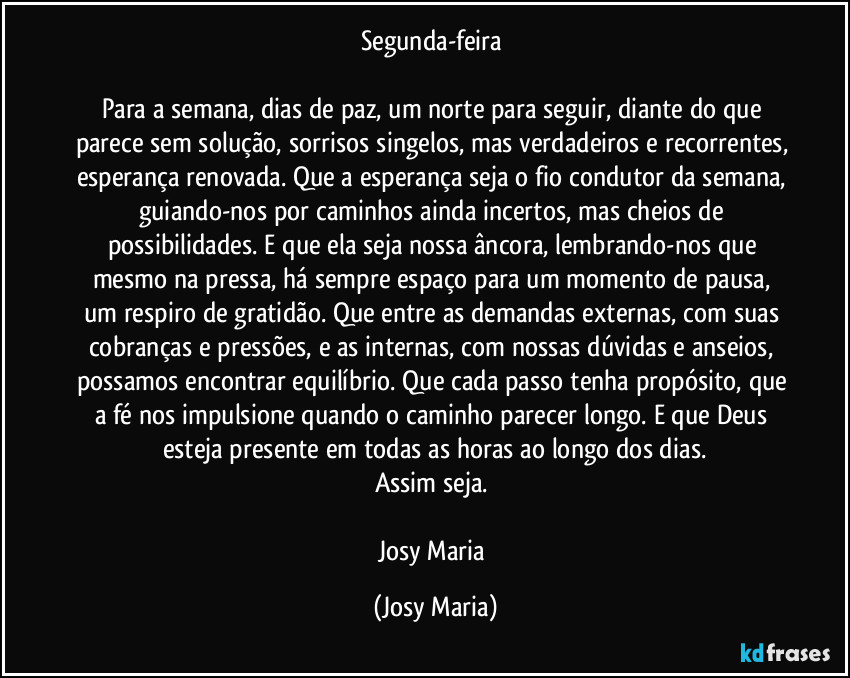 Segunda-feira 

Para a semana, dias de paz, um norte para seguir, diante do que parece sem solução, sorrisos singelos, mas verdadeiros e recorrentes, esperança renovada. Que a esperança seja o fio condutor da semana, guiando-nos por caminhos ainda incertos, mas cheios de possibilidades. E que ela seja nossa âncora, lembrando-nos que mesmo na pressa, há sempre espaço para um momento de pausa, um respiro de gratidão. Que entre as demandas externas, com suas cobranças e pressões, e as internas, com nossas dúvidas e anseios, possamos encontrar equilíbrio. Que cada passo tenha propósito,  que a fé nos impulsione quando o caminho parecer longo. E que Deus esteja presente em todas as horas ao longo dos dias.
Assim seja. 

Josy Maria (Josy Maria)