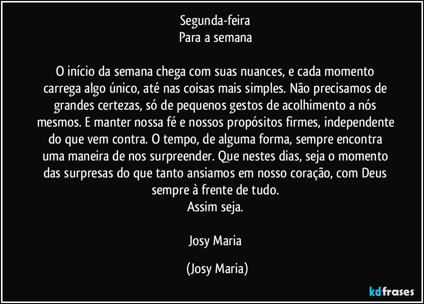 Segunda-feira 
Para a semana 

O início da semana chega com suas nuances, e cada momento carrega algo único, até nas coisas mais simples. Não precisamos de grandes certezas, só de pequenos gestos de acolhimento a nós mesmos. E manter nossa fé e nossos propósitos firmes, independente do que vem contra. O tempo, de alguma forma, sempre encontra uma maneira de nos surpreender. Que nestes dias, seja o momento das surpresas do que tanto ansiamos em nosso coração, com Deus sempre à frente de tudo. 
Assim seja. 

Josy Maria (Josy Maria)