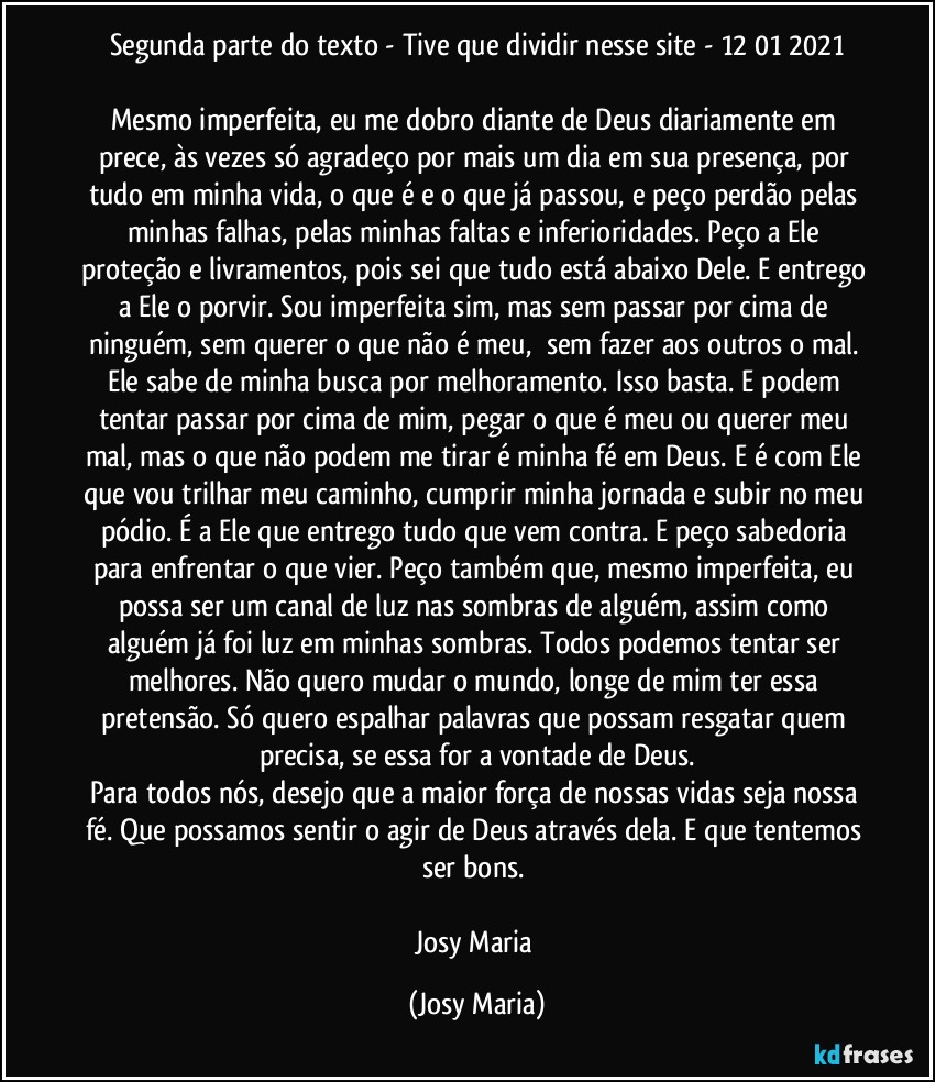 Segunda parte do texto - Tive que dividir nesse site  - 12/01/2021

Mesmo imperfeita, eu me dobro diante de Deus diariamente em prece, às vezes só agradeço por mais um dia em sua presença, por tudo em minha vida, o que é e o que já passou, e peço perdão pelas minhas falhas, pelas minhas faltas e inferioridades. Peço a Ele proteção e livramentos, pois sei que tudo está abaixo Dele. E entrego a Ele o porvir. Sou imperfeita sim, mas sem passar por cima de ninguém, sem querer o que não é meu,  sem fazer aos outros o mal. Ele sabe de minha busca por melhoramento. Isso basta. E podem tentar passar por cima de mim, pegar o que é meu ou querer meu mal, mas o que não podem me tirar é minha fé em Deus. E é com Ele que vou trilhar meu caminho, cumprir minha jornada e subir no meu pódio. É a Ele que entrego tudo que vem contra. E peço sabedoria para enfrentar o que vier. Peço também que, mesmo imperfeita, eu possa ser um canal de luz nas sombras de alguém, assim como alguém já foi luz em minhas sombras. Todos podemos tentar ser melhores. Não quero mudar o mundo, longe de mim ter essa pretensão. Só quero espalhar palavras que possam resgatar quem precisa, se essa for a vontade de Deus.
Para todos nós, desejo que a maior força de nossas vidas seja nossa fé. Que possamos sentir o agir de Deus através dela. E que tentemos ser bons. 

Josy Maria (Josy Maria)