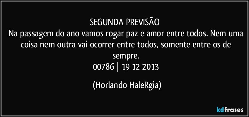 SEGUNDA PREVISÃO  
Na passagem do ano vamos rogar paz e amor entre todos. Nem uma coisa nem outra vai ocorrer entre todos, somente entre os de sempre. 
00786 | 19/12/2013 (Horlando HaleRgia)