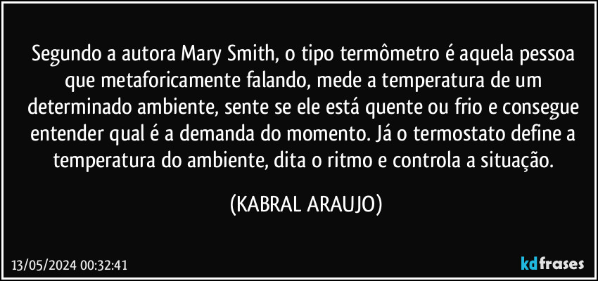 Segundo a autora Mary Smith, o tipo termômetro é aquela pessoa que metaforicamente falando, mede a temperatura de um determinado ambiente, sente se ele está quente ou frio e consegue entender qual é a demanda do momento. Já o termostato define a temperatura do ambiente, dita o ritmo e controla a situação. (KABRAL ARAUJO)