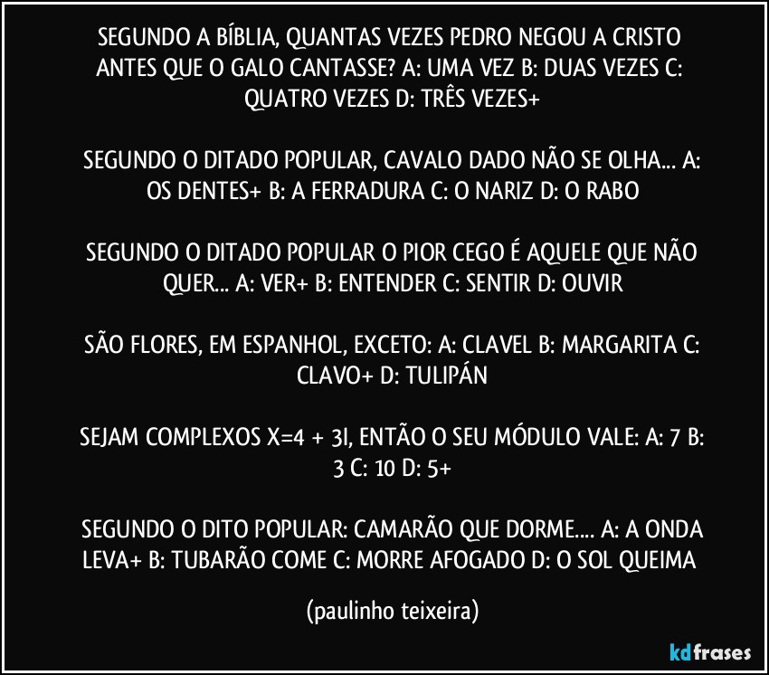 SEGUNDO A BÍBLIA, QUANTAS VEZES PEDRO NEGOU A CRISTO ANTES QUE O GALO CANTASSE?  A: UMA VEZ  B: DUAS VEZES  C: QUATRO VEZES  D: TRÊS VEZES+

 SEGUNDO O DITADO POPULAR, CAVALO DADO NÃO SE OLHA... A: OS DENTES+  B: A FERRADURA  C: O NARIZ   D: O RABO

 SEGUNDO O DITADO POPULAR O PIOR CEGO É AQUELE QUE NÃO QUER... A: VER+  B: ENTENDER  C: SENTIR  D: OUVIR

 SÃO FLORES, EM ESPANHOL, EXCETO:  A: CLAVEL  B: MARGARITA  C: CLAVO+  D: TULIPÁN

 SEJAM COMPLEXOS X=4 + 3I, ENTÃO O SEU MÓDULO VALE:  A: 7  B: 3 C: 10  D: 5+

 SEGUNDO O DITO POPULAR: CAMARÃO QUE DORME... A: A ONDA LEVA+  B: TUBARÃO COME  C: MORRE AFOGADO  D: O SOL QUEIMA (paulinho teixeira)