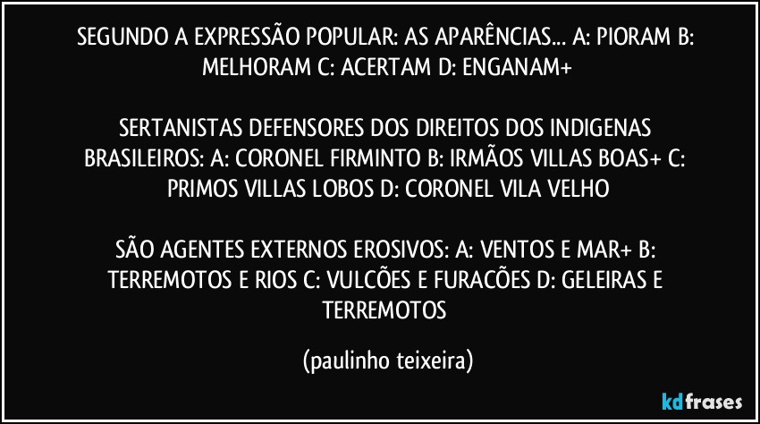 SEGUNDO A EXPRESSÃO POPULAR: AS APARÊNCIAS... A: PIORAM  B: MELHORAM  C: ACERTAM  D: ENGANAM+

SERTANISTAS DEFENSORES DOS DIREITOS DOS INDIGENAS BRASILEIROS: A: CORONEL FIRMINTO  B: IRMÃOS VILLAS BOAS+  C: PRIMOS VILLAS LOBOS  D: CORONEL VILA VELHO

SÃO AGENTES EXTERNOS EROSIVOS: A: VENTOS E MAR+  B: TERREMOTOS E RIOS  C: VULCÕES E FURACÕES  D: GELEIRAS E TERREMOTOS (paulinho teixeira)