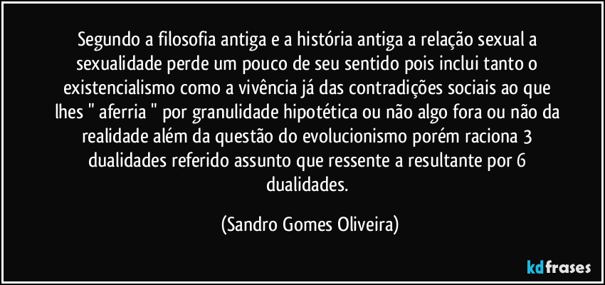 Segundo a filosofia antiga e a história antiga a relação sexual a sexualidade perde um pouco de seu sentido pois inclui tanto o existencialismo como a vivência já das contradições sociais ao que lhes " aferria " por granulidade hipotética ou não algo fora ou não da realidade além da questão do evolucionismo porém raciona 3 dualidades referido assunto que ressente a resultante por 6 dualidades. (Sandro Gomes Oliveira)